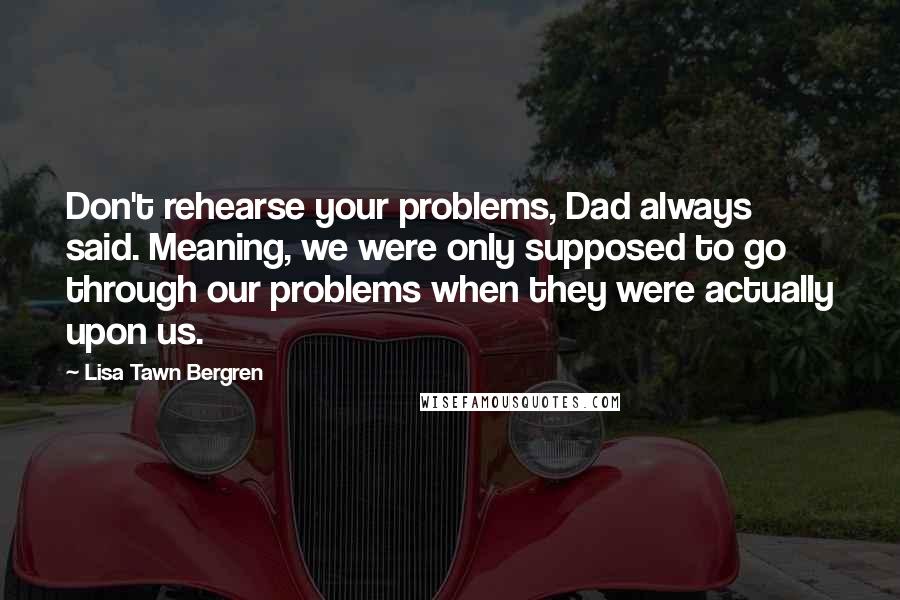 Lisa Tawn Bergren Quotes: Don't rehearse your problems, Dad always said. Meaning, we were only supposed to go through our problems when they were actually upon us.