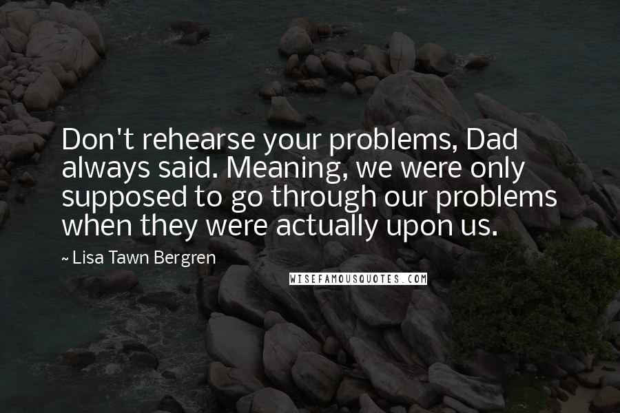 Lisa Tawn Bergren Quotes: Don't rehearse your problems, Dad always said. Meaning, we were only supposed to go through our problems when they were actually upon us.