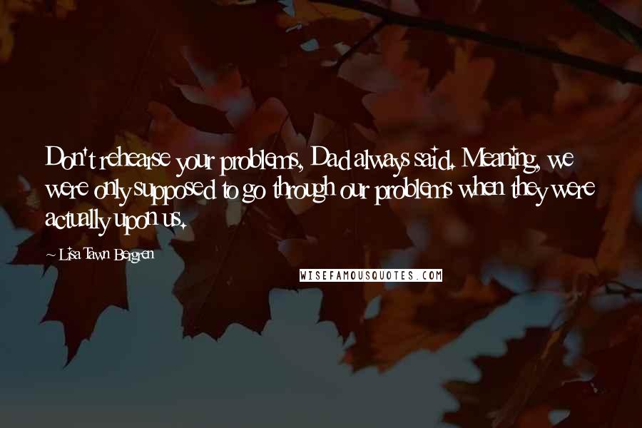 Lisa Tawn Bergren Quotes: Don't rehearse your problems, Dad always said. Meaning, we were only supposed to go through our problems when they were actually upon us.