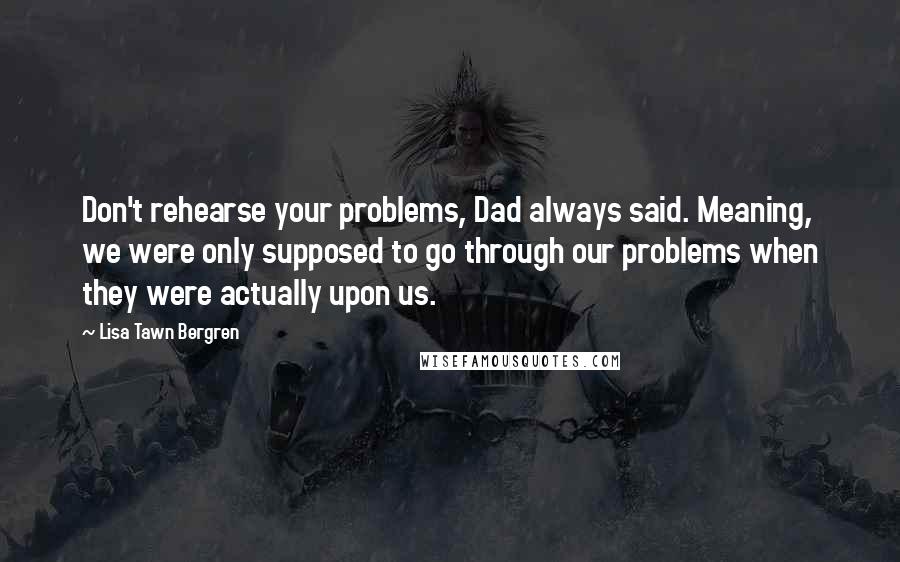 Lisa Tawn Bergren Quotes: Don't rehearse your problems, Dad always said. Meaning, we were only supposed to go through our problems when they were actually upon us.