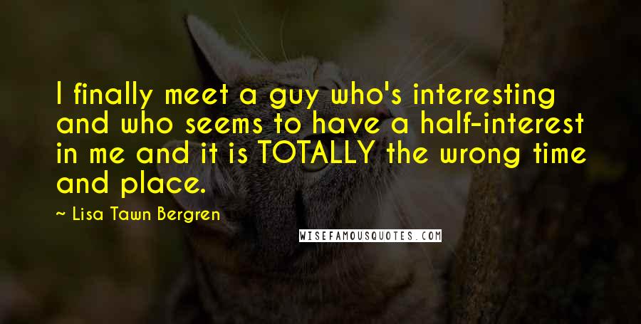 Lisa Tawn Bergren Quotes: I finally meet a guy who's interesting and who seems to have a half-interest in me and it is TOTALLY the wrong time and place.