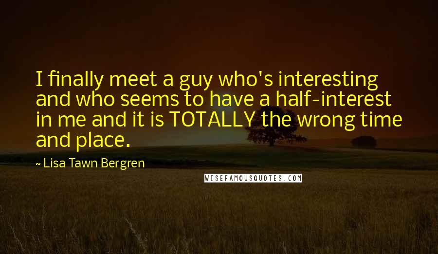 Lisa Tawn Bergren Quotes: I finally meet a guy who's interesting and who seems to have a half-interest in me and it is TOTALLY the wrong time and place.