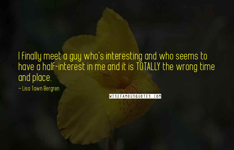 Lisa Tawn Bergren Quotes: I finally meet a guy who's interesting and who seems to have a half-interest in me and it is TOTALLY the wrong time and place.