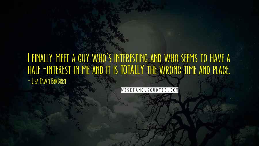 Lisa Tawn Bergren Quotes: I finally meet a guy who's interesting and who seems to have a half-interest in me and it is TOTALLY the wrong time and place.