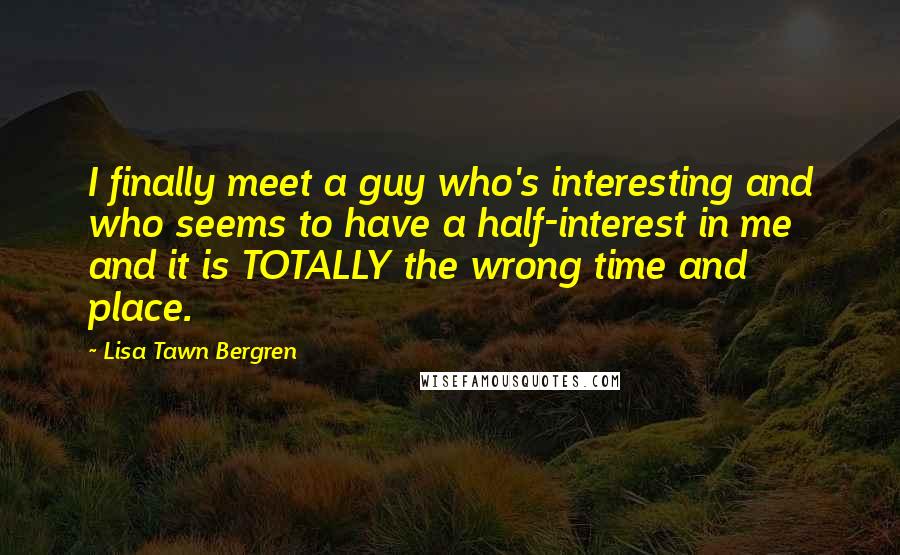 Lisa Tawn Bergren Quotes: I finally meet a guy who's interesting and who seems to have a half-interest in me and it is TOTALLY the wrong time and place.