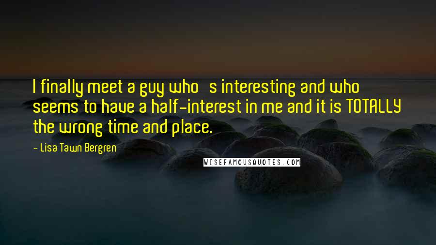 Lisa Tawn Bergren Quotes: I finally meet a guy who's interesting and who seems to have a half-interest in me and it is TOTALLY the wrong time and place.