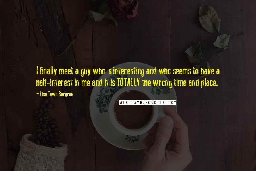 Lisa Tawn Bergren Quotes: I finally meet a guy who's interesting and who seems to have a half-interest in me and it is TOTALLY the wrong time and place.