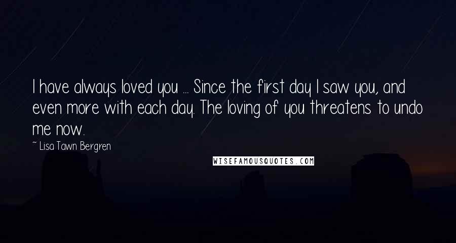 Lisa Tawn Bergren Quotes: I have always loved you ... Since the first day I saw you, and even more with each day. The loving of you threatens to undo me now.