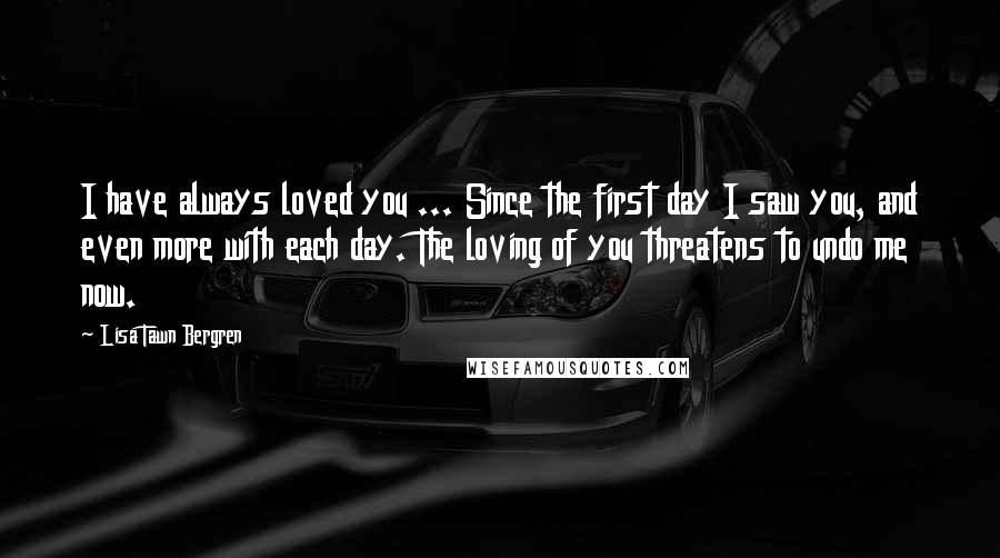 Lisa Tawn Bergren Quotes: I have always loved you ... Since the first day I saw you, and even more with each day. The loving of you threatens to undo me now.