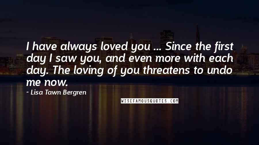 Lisa Tawn Bergren Quotes: I have always loved you ... Since the first day I saw you, and even more with each day. The loving of you threatens to undo me now.