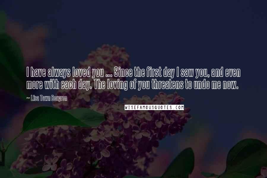 Lisa Tawn Bergren Quotes: I have always loved you ... Since the first day I saw you, and even more with each day. The loving of you threatens to undo me now.