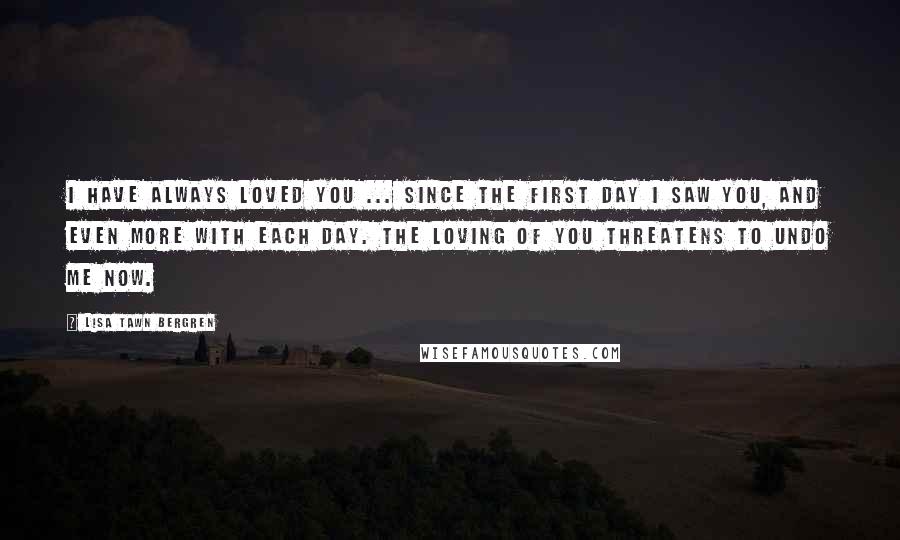 Lisa Tawn Bergren Quotes: I have always loved you ... Since the first day I saw you, and even more with each day. The loving of you threatens to undo me now.