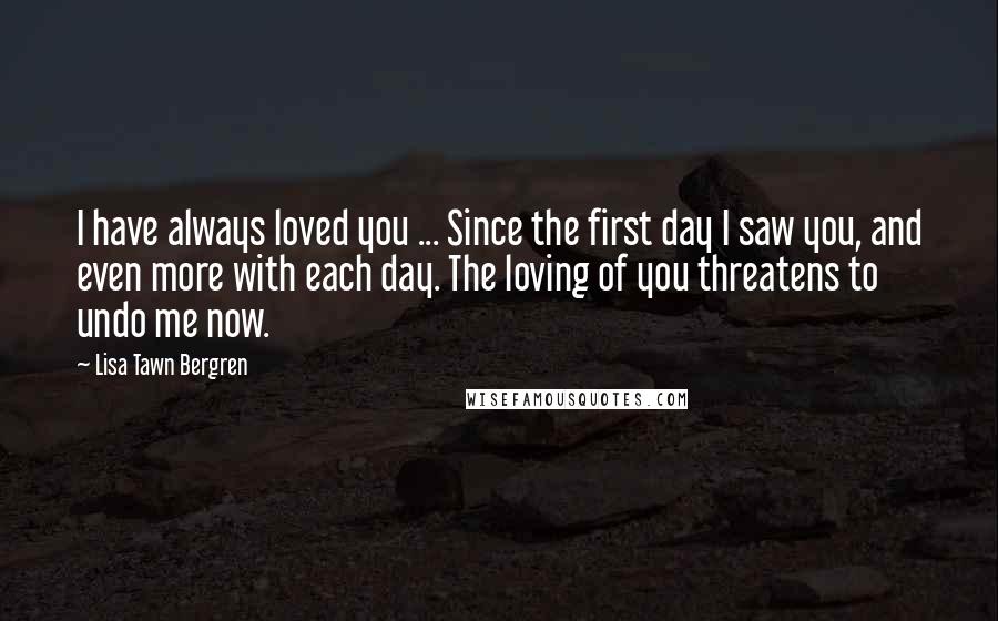 Lisa Tawn Bergren Quotes: I have always loved you ... Since the first day I saw you, and even more with each day. The loving of you threatens to undo me now.