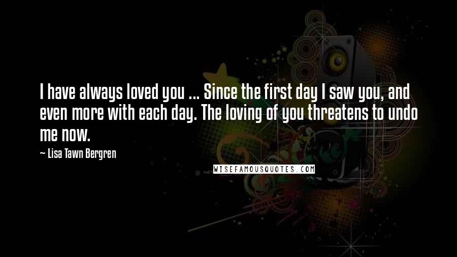 Lisa Tawn Bergren Quotes: I have always loved you ... Since the first day I saw you, and even more with each day. The loving of you threatens to undo me now.