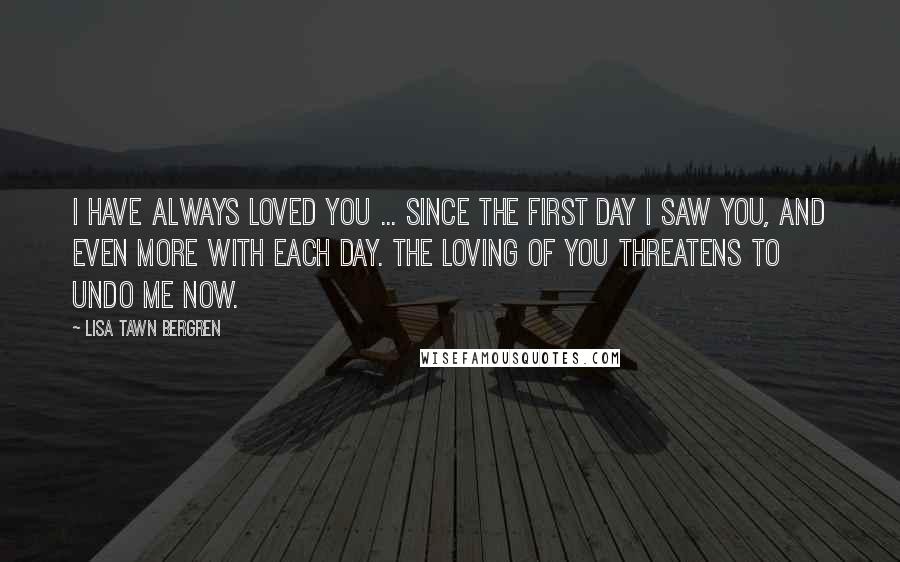 Lisa Tawn Bergren Quotes: I have always loved you ... Since the first day I saw you, and even more with each day. The loving of you threatens to undo me now.