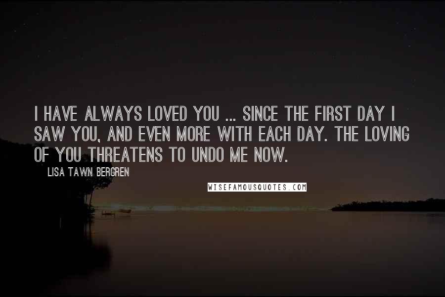 Lisa Tawn Bergren Quotes: I have always loved you ... Since the first day I saw you, and even more with each day. The loving of you threatens to undo me now.