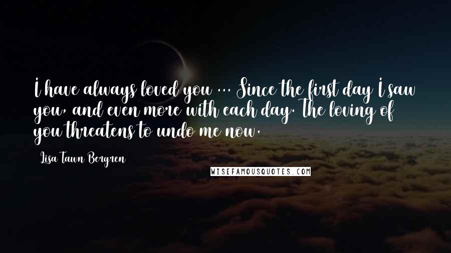 Lisa Tawn Bergren Quotes: I have always loved you ... Since the first day I saw you, and even more with each day. The loving of you threatens to undo me now.