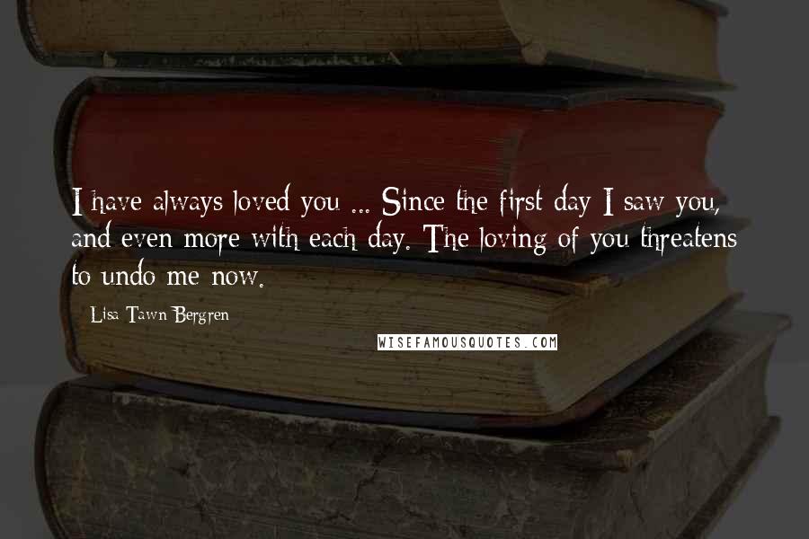 Lisa Tawn Bergren Quotes: I have always loved you ... Since the first day I saw you, and even more with each day. The loving of you threatens to undo me now.