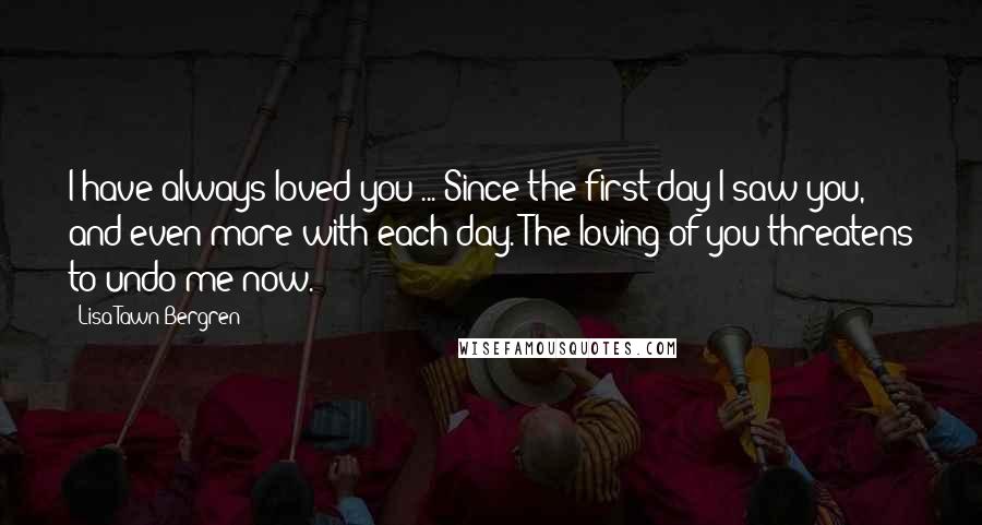 Lisa Tawn Bergren Quotes: I have always loved you ... Since the first day I saw you, and even more with each day. The loving of you threatens to undo me now.