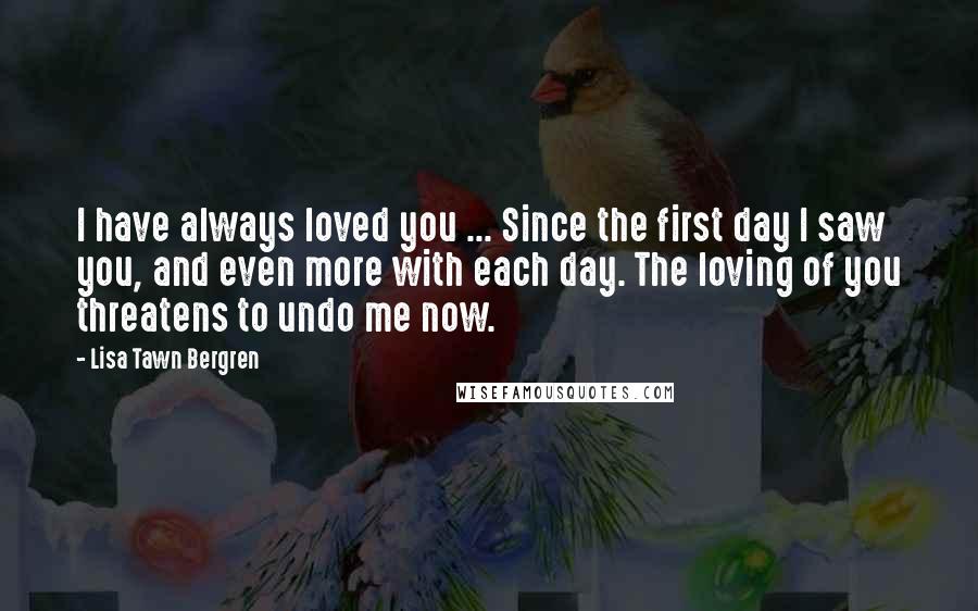 Lisa Tawn Bergren Quotes: I have always loved you ... Since the first day I saw you, and even more with each day. The loving of you threatens to undo me now.