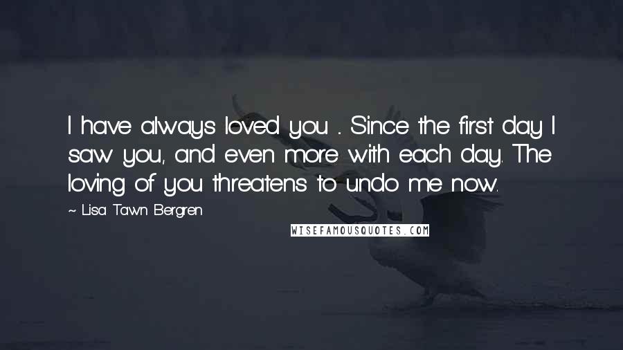 Lisa Tawn Bergren Quotes: I have always loved you ... Since the first day I saw you, and even more with each day. The loving of you threatens to undo me now.