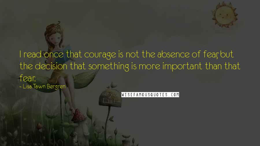 Lisa Tawn Bergren Quotes: I read once that courage is not the absence of fear, but the decision that something is more important than that fear.