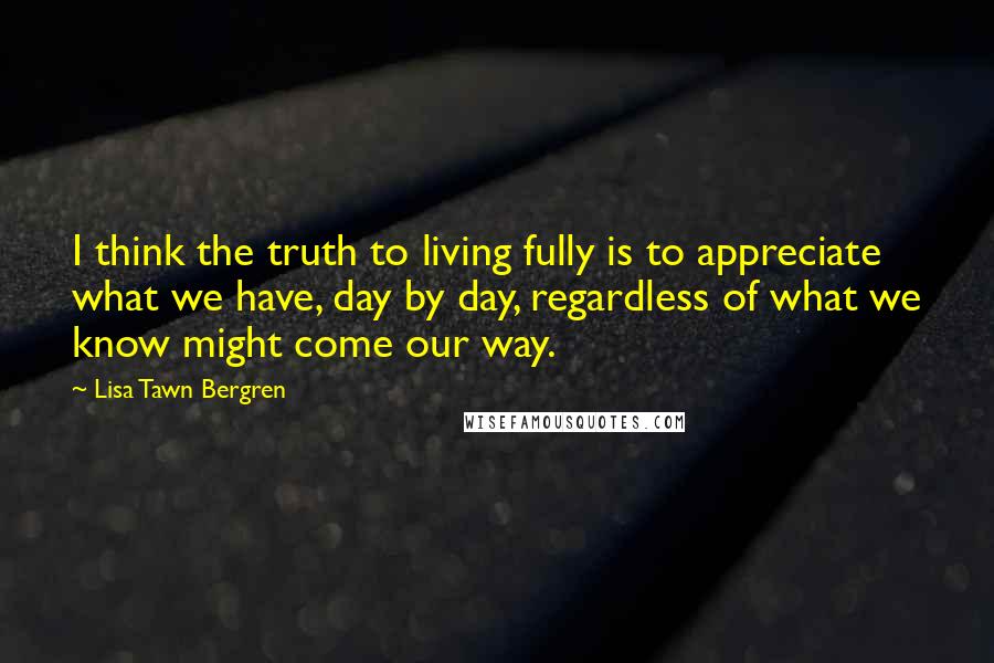 Lisa Tawn Bergren Quotes: I think the truth to living fully is to appreciate what we have, day by day, regardless of what we know might come our way.