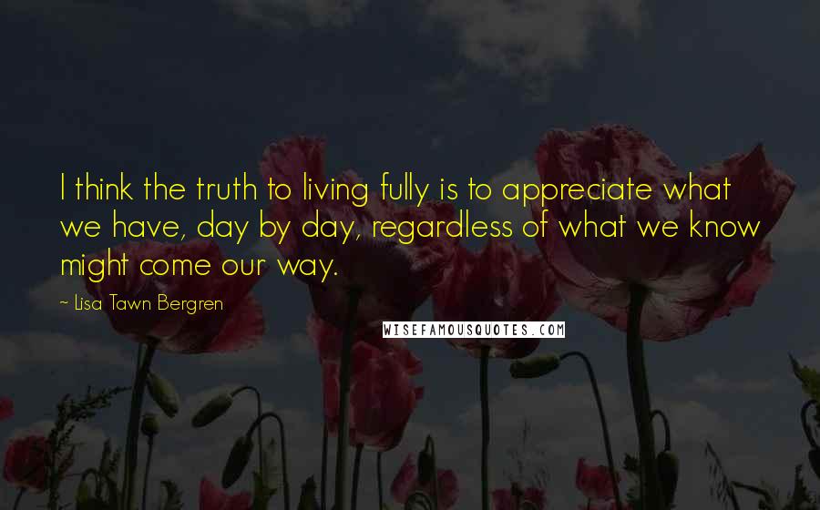 Lisa Tawn Bergren Quotes: I think the truth to living fully is to appreciate what we have, day by day, regardless of what we know might come our way.