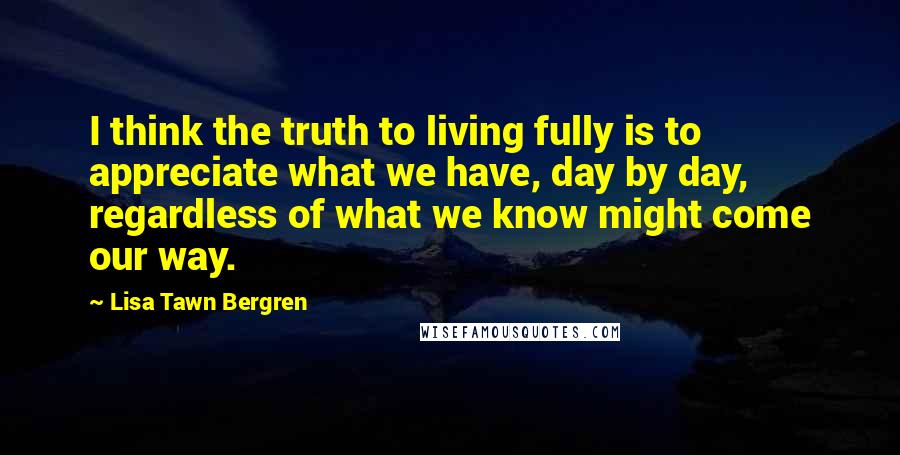 Lisa Tawn Bergren Quotes: I think the truth to living fully is to appreciate what we have, day by day, regardless of what we know might come our way.