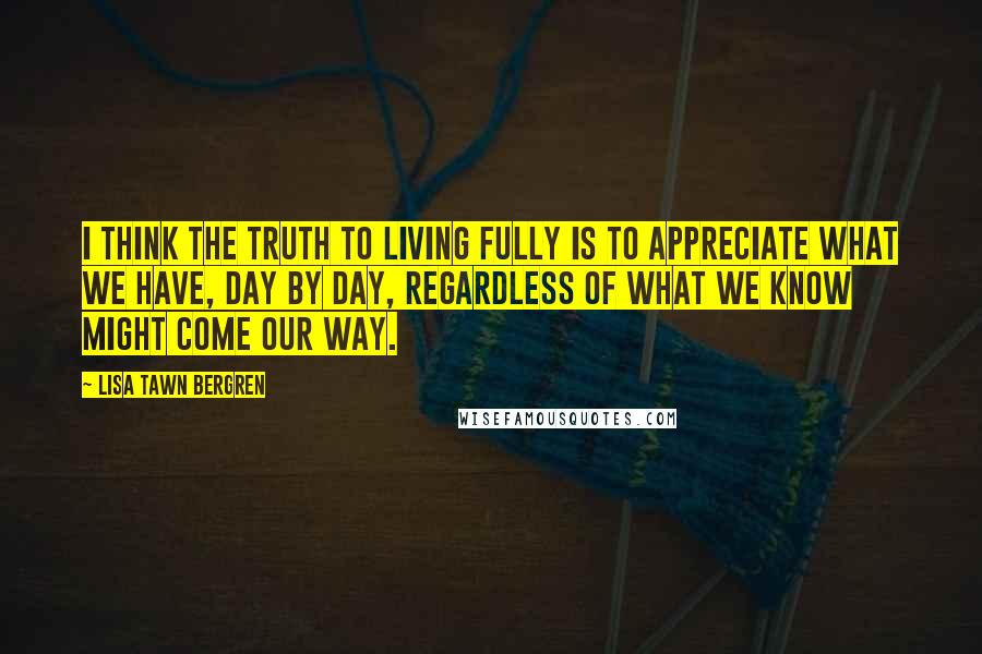 Lisa Tawn Bergren Quotes: I think the truth to living fully is to appreciate what we have, day by day, regardless of what we know might come our way.