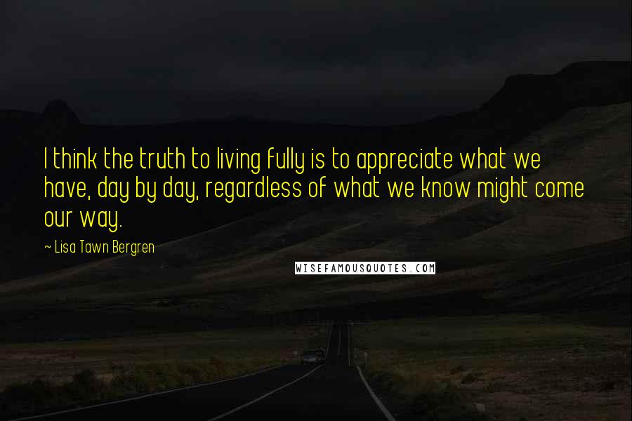 Lisa Tawn Bergren Quotes: I think the truth to living fully is to appreciate what we have, day by day, regardless of what we know might come our way.