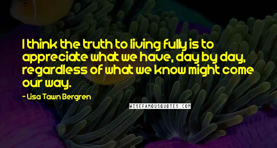 Lisa Tawn Bergren Quotes: I think the truth to living fully is to appreciate what we have, day by day, regardless of what we know might come our way.