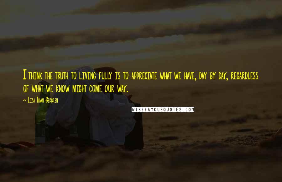 Lisa Tawn Bergren Quotes: I think the truth to living fully is to appreciate what we have, day by day, regardless of what we know might come our way.