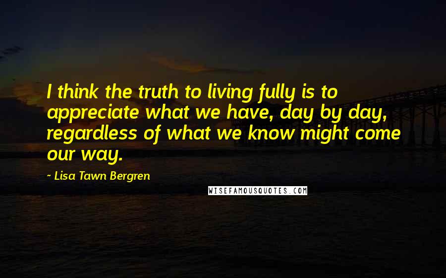 Lisa Tawn Bergren Quotes: I think the truth to living fully is to appreciate what we have, day by day, regardless of what we know might come our way.