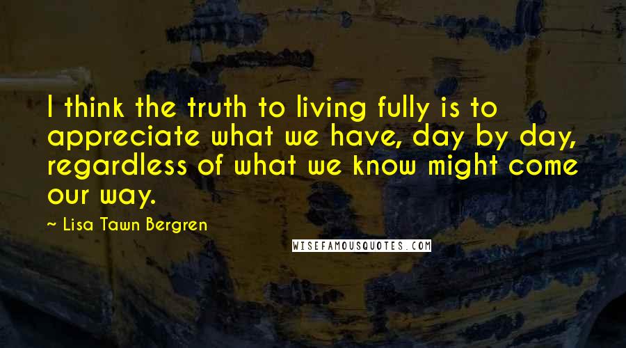 Lisa Tawn Bergren Quotes: I think the truth to living fully is to appreciate what we have, day by day, regardless of what we know might come our way.