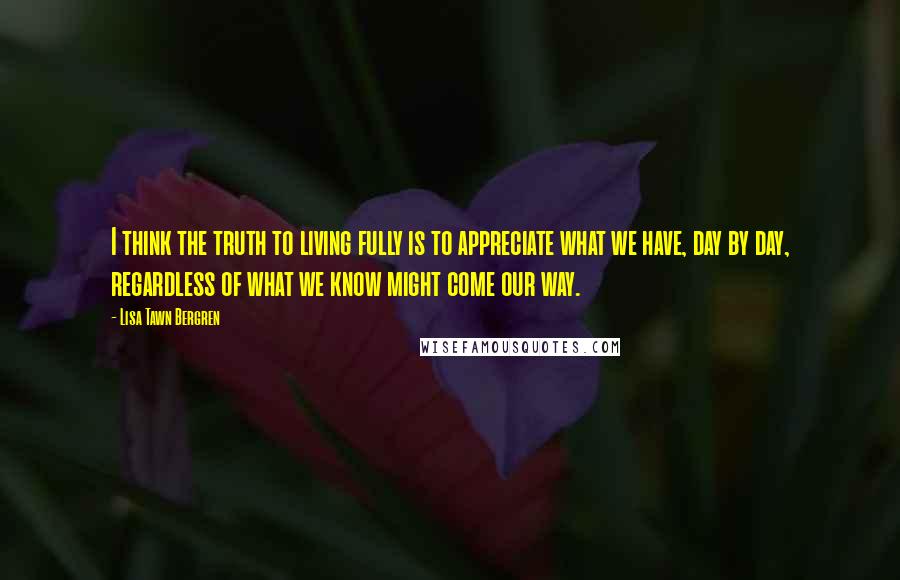 Lisa Tawn Bergren Quotes: I think the truth to living fully is to appreciate what we have, day by day, regardless of what we know might come our way.