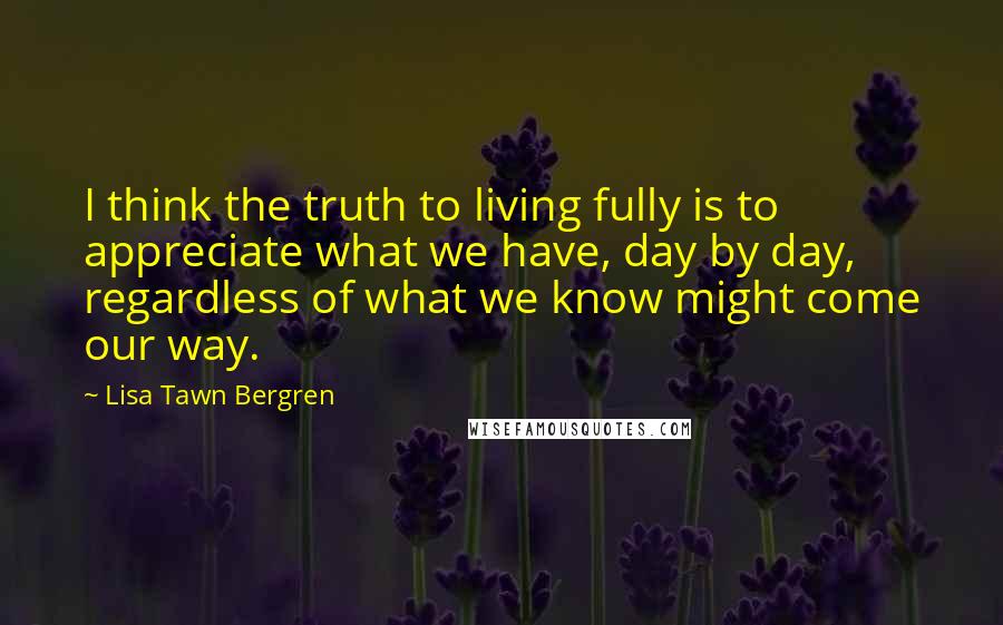 Lisa Tawn Bergren Quotes: I think the truth to living fully is to appreciate what we have, day by day, regardless of what we know might come our way.