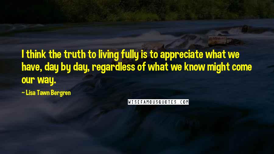 Lisa Tawn Bergren Quotes: I think the truth to living fully is to appreciate what we have, day by day, regardless of what we know might come our way.