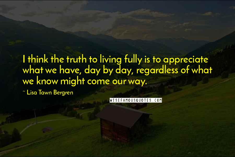 Lisa Tawn Bergren Quotes: I think the truth to living fully is to appreciate what we have, day by day, regardless of what we know might come our way.