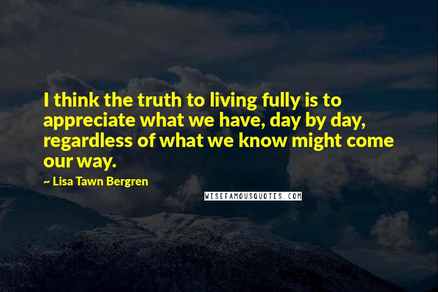 Lisa Tawn Bergren Quotes: I think the truth to living fully is to appreciate what we have, day by day, regardless of what we know might come our way.