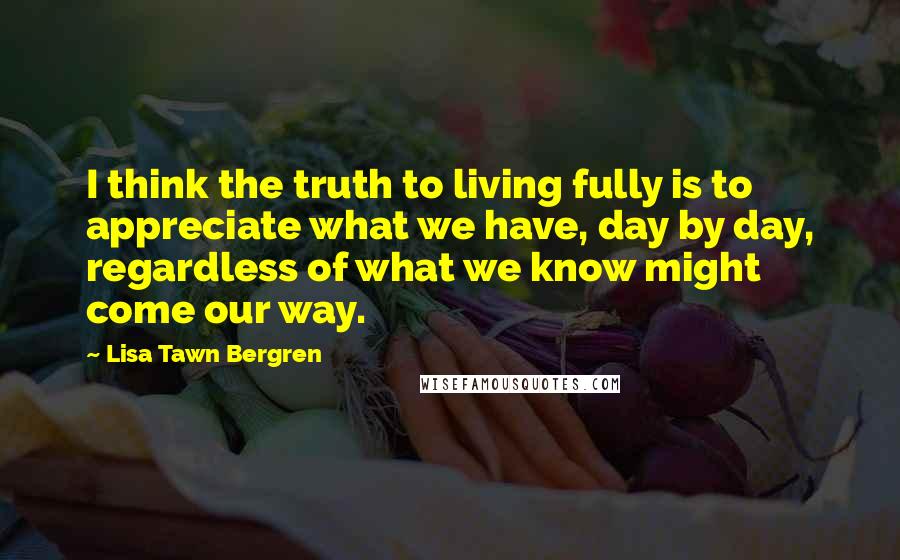 Lisa Tawn Bergren Quotes: I think the truth to living fully is to appreciate what we have, day by day, regardless of what we know might come our way.