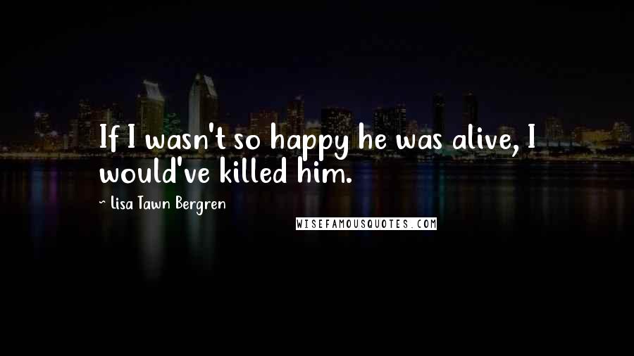 Lisa Tawn Bergren Quotes: If I wasn't so happy he was alive, I would've killed him.