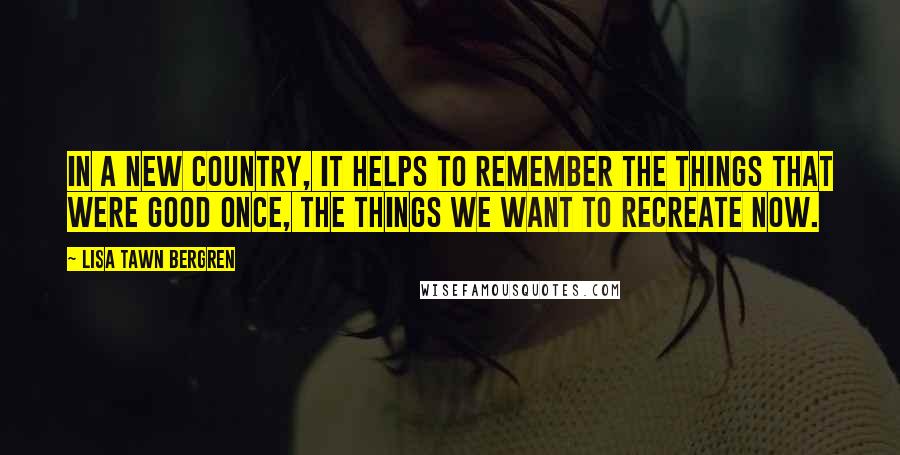 Lisa Tawn Bergren Quotes: In a new country, it helps to remember the things that were good once, the things we want to recreate now.