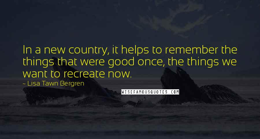 Lisa Tawn Bergren Quotes: In a new country, it helps to remember the things that were good once, the things we want to recreate now.