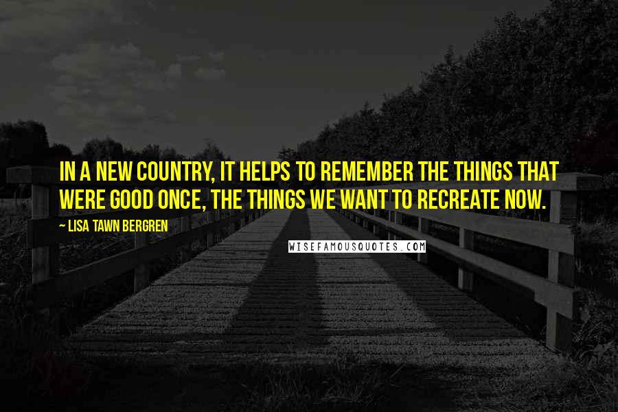 Lisa Tawn Bergren Quotes: In a new country, it helps to remember the things that were good once, the things we want to recreate now.