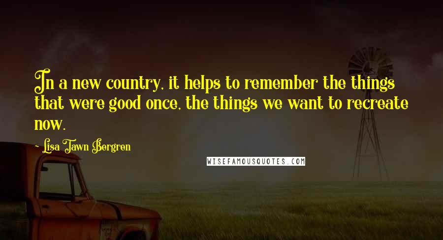 Lisa Tawn Bergren Quotes: In a new country, it helps to remember the things that were good once, the things we want to recreate now.