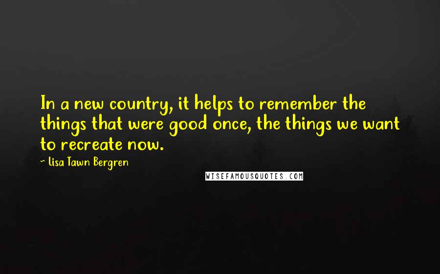 Lisa Tawn Bergren Quotes: In a new country, it helps to remember the things that were good once, the things we want to recreate now.