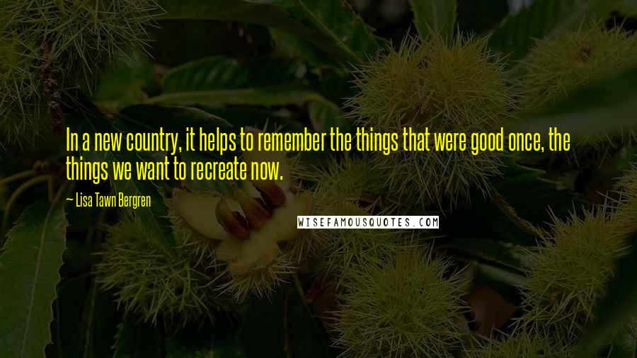 Lisa Tawn Bergren Quotes: In a new country, it helps to remember the things that were good once, the things we want to recreate now.