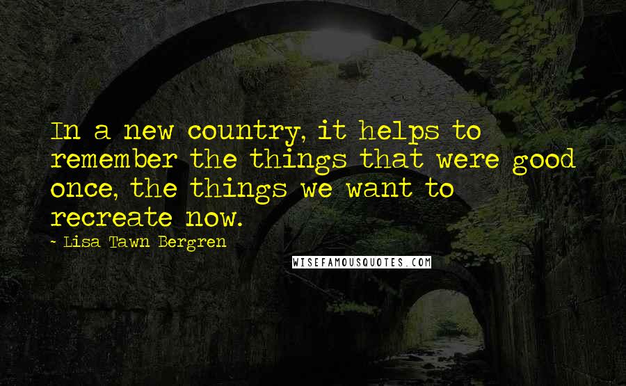 Lisa Tawn Bergren Quotes: In a new country, it helps to remember the things that were good once, the things we want to recreate now.