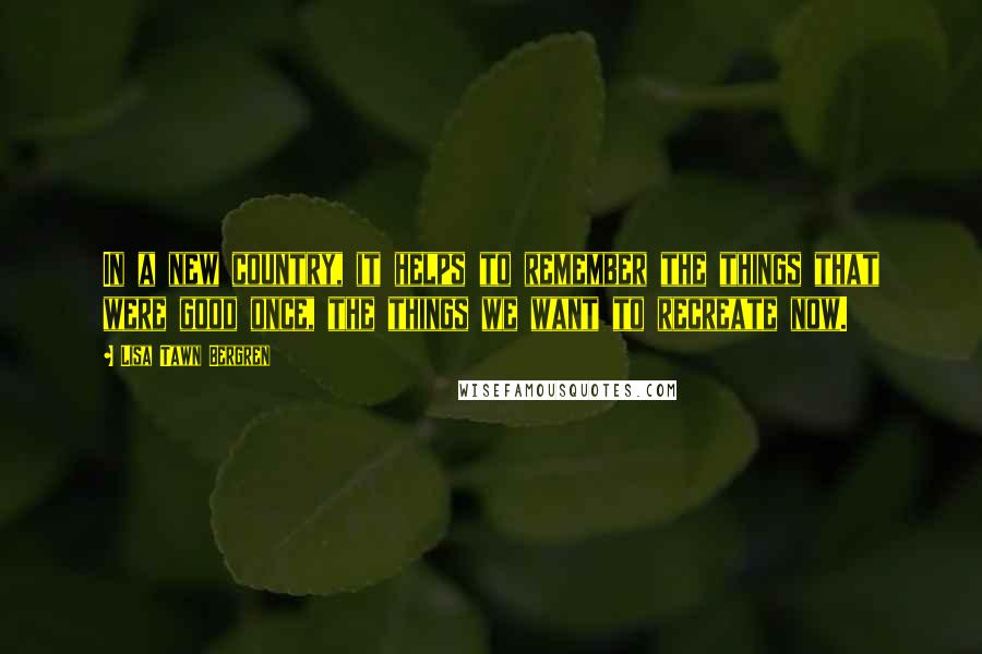 Lisa Tawn Bergren Quotes: In a new country, it helps to remember the things that were good once, the things we want to recreate now.